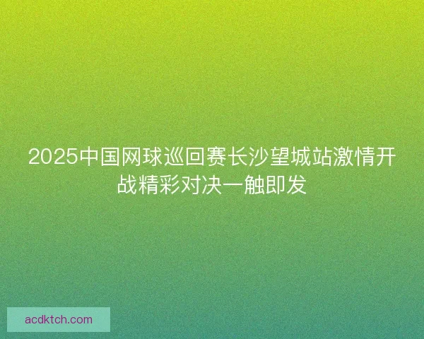 2025中国网球巡回赛长沙望城站激情开战精彩对决一触即发