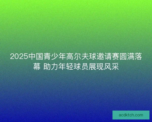 2025中国青少年高尔夫球邀请赛圆满落幕 助力年轻球员展现风采