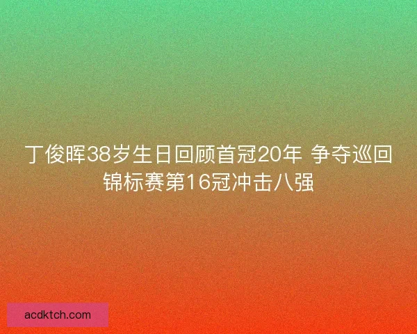 丁俊晖38岁生日回顾首冠20年 争夺巡回锦标赛第16冠冲击八强
