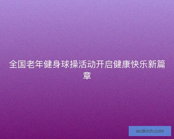 全国老年健身球操活动开启健康快乐新篇章