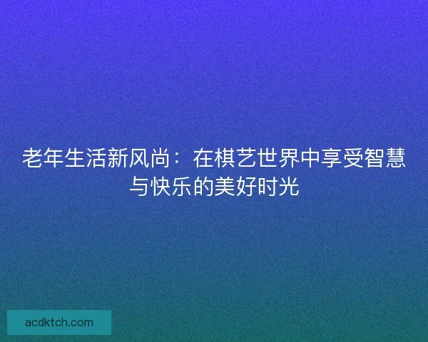 老年生活新风尚：在棋艺世界中享受智慧与快乐的美好时光