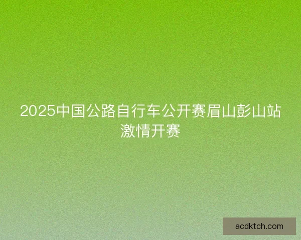 2025中国公路自行车公开赛眉山彭山站激情开赛