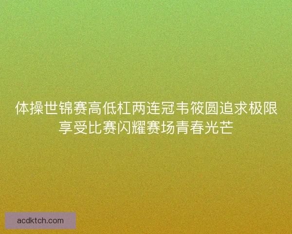 体操世锦赛高低杠两连冠韦筱圆追求极限享受比赛闪耀赛场青春光芒
