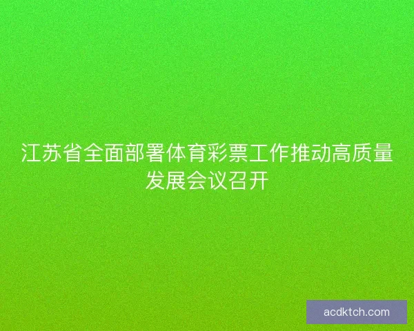 江苏省全面部署体育彩票工作推动高质量发展会议召开