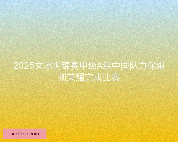 2025女冰世锦赛甲级A组中国队力保组别荣耀完成比赛