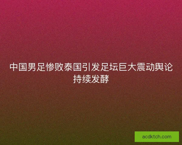 中国男足惨败泰国引发足坛巨大震动舆论持续发酵