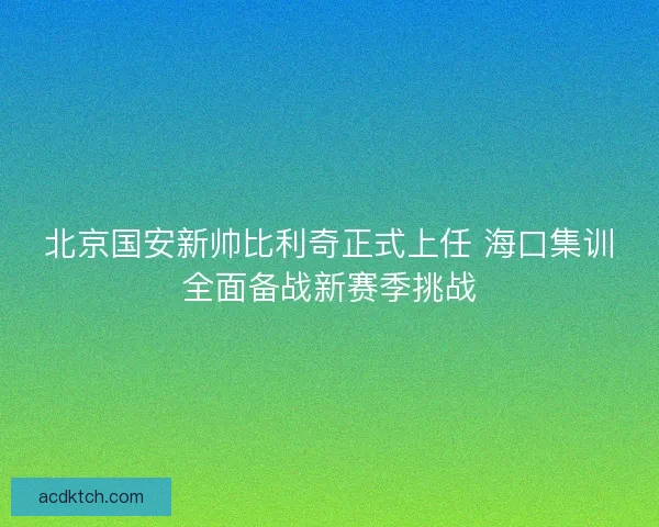 北京国安新帅比利奇正式上任 海口集训全面备战新赛季挑战