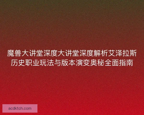 魔兽大讲堂深度大讲堂深度解析艾泽拉斯历史职业玩法与版本演变奥秘全面指南