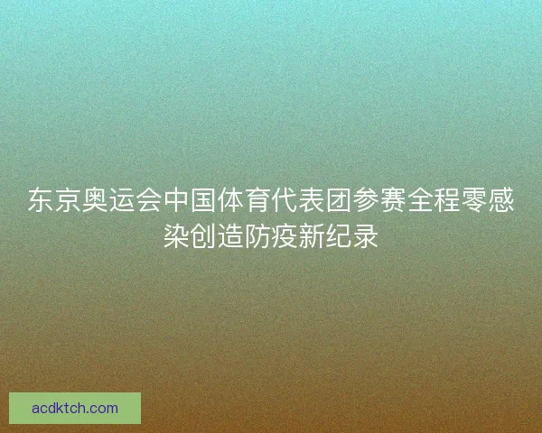 东京奥运会中国体育代表团参赛全程零感染创造防疫新纪录