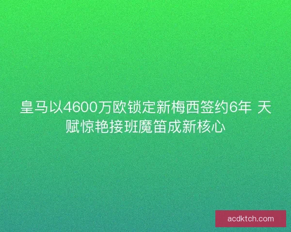 皇马以4600万欧锁定新梅西签约6年 天赋惊艳接班魔笛成新核心