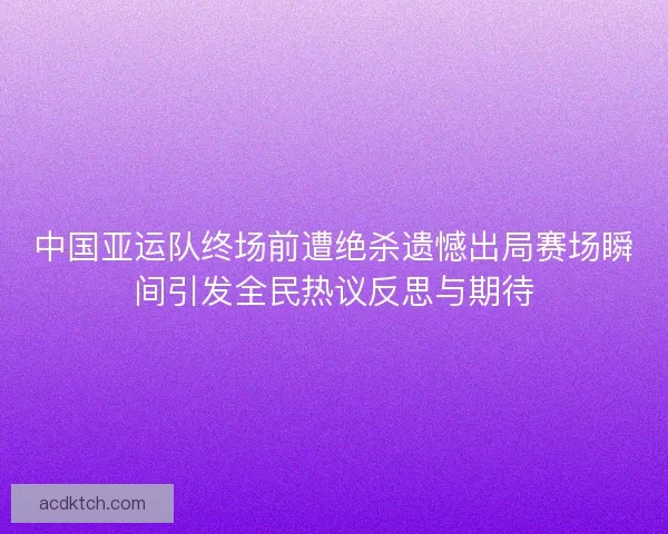 中国亚运队终场前遭绝杀遗憾出局赛场瞬间引发全民热议反思与期待