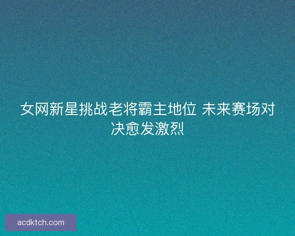 女网新星挑战老将霸主地位 未来赛场对决愈发激烈