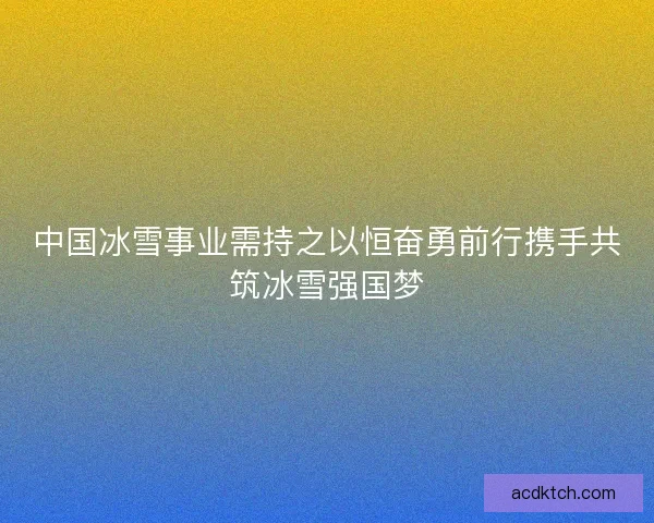 中国冰雪事业需持之以恒奋勇前行携手共筑冰雪强国梦