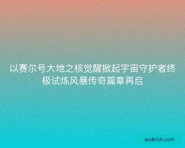 以赛尔号大地之核觉醒掀起宇宙守护者终极试炼风暴传奇篇章再启