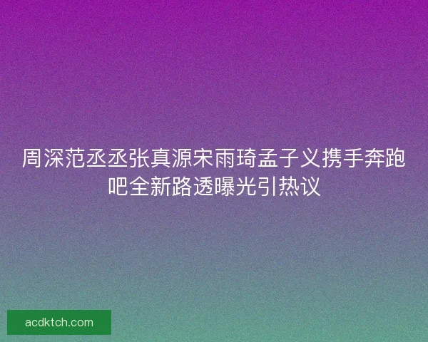 周深范丞丞张真源宋雨琦孟子义携手奔跑吧全新路透曝光引热议