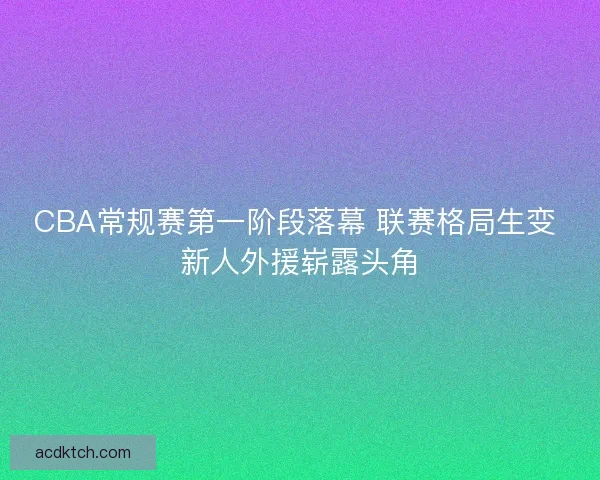 CBA常规赛第一阶段落幕 联赛格局生变 新人外援崭露头角