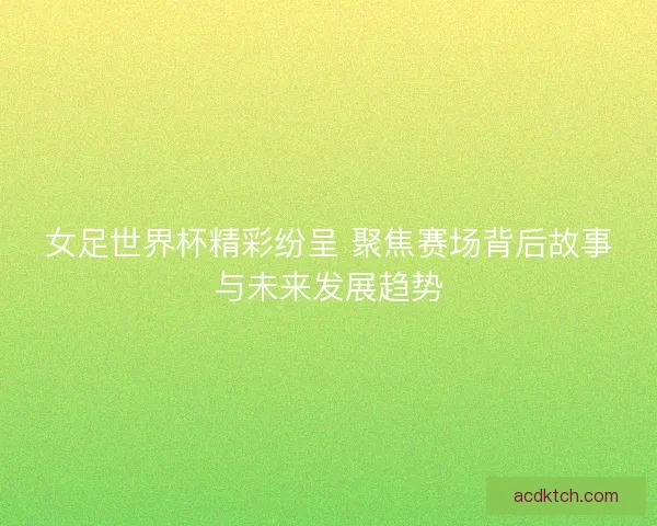 女足世界杯精彩纷呈 聚焦赛场背后故事与未来发展趋势