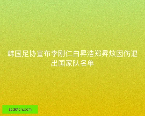 韩国足协宣布李刚仁白昇浩郑昇炫因伤退出国家队名单