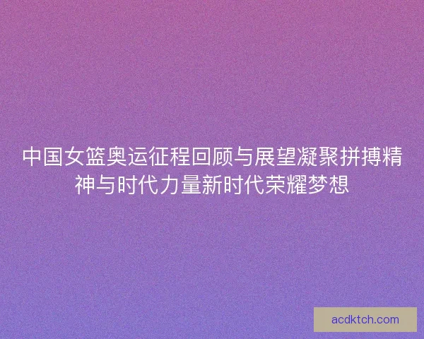 中国女篮奥运征程回顾与展望凝聚拼搏精神与时代力量新时代荣耀梦想