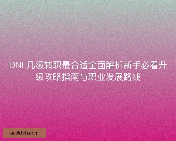 DNF几级转职最合适全面解析新手必看升级攻略指南与职业发展路线