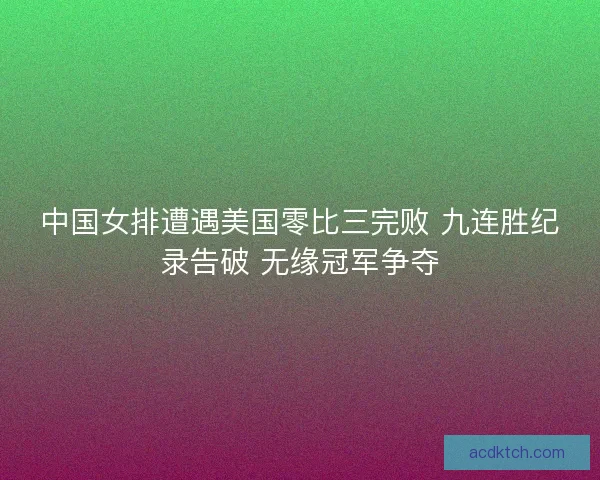 中国女排遭遇美国零比三完败 九连胜纪录告破 无缘冠军争夺